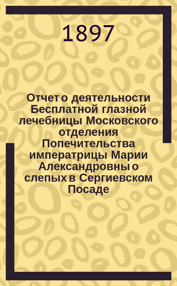 Отчет о деятельности Бесплатной глазной лечебницы Московского отделения Попечительства императрицы Марии Александровны о слепых в Сергиевском Посаде... с 9-го июня по 1-е октября 1897 года