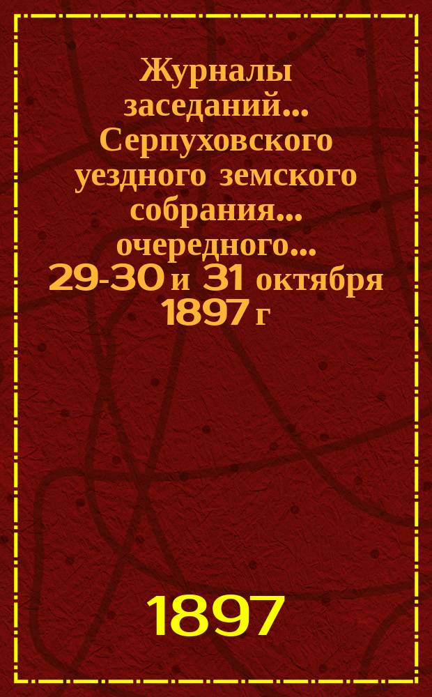 Журналы заседаний... Серпуховского уездного земского собрания... очередного... 29-30 и 31 октября 1897 г.