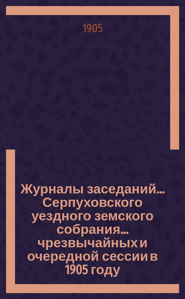 Журналы заседаний... Серпуховского уездного земского собрания... чрезвычайных и очередной сессии в 1905 году