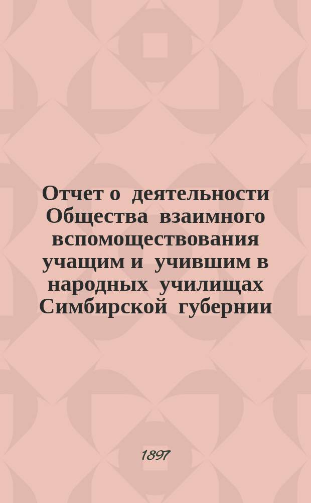 Отчет о деятельности Общества взаимного вспомоществования учащим и учившим в народных училищах Симбирской губернии... ... с 25-го июня 1896 года по 25-е июня 1897 года