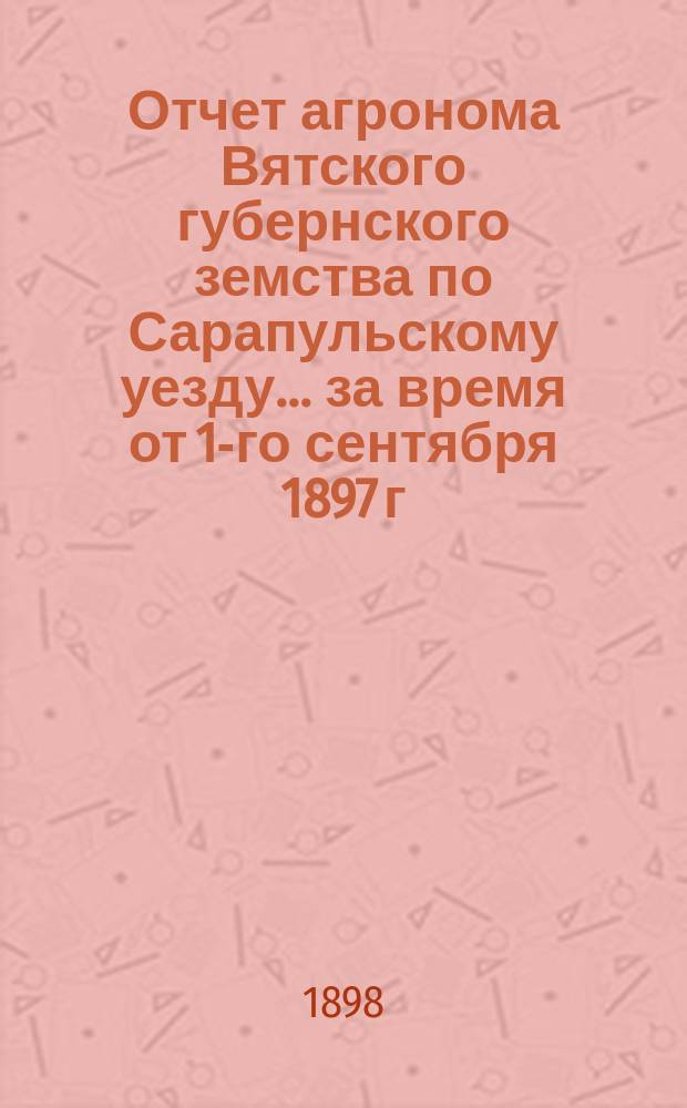 Отчет агронома Вятского губернского земства по Сарапульскому уезду... за время от 1-го сентября 1897 г. по 15-е августа 1898 г.
