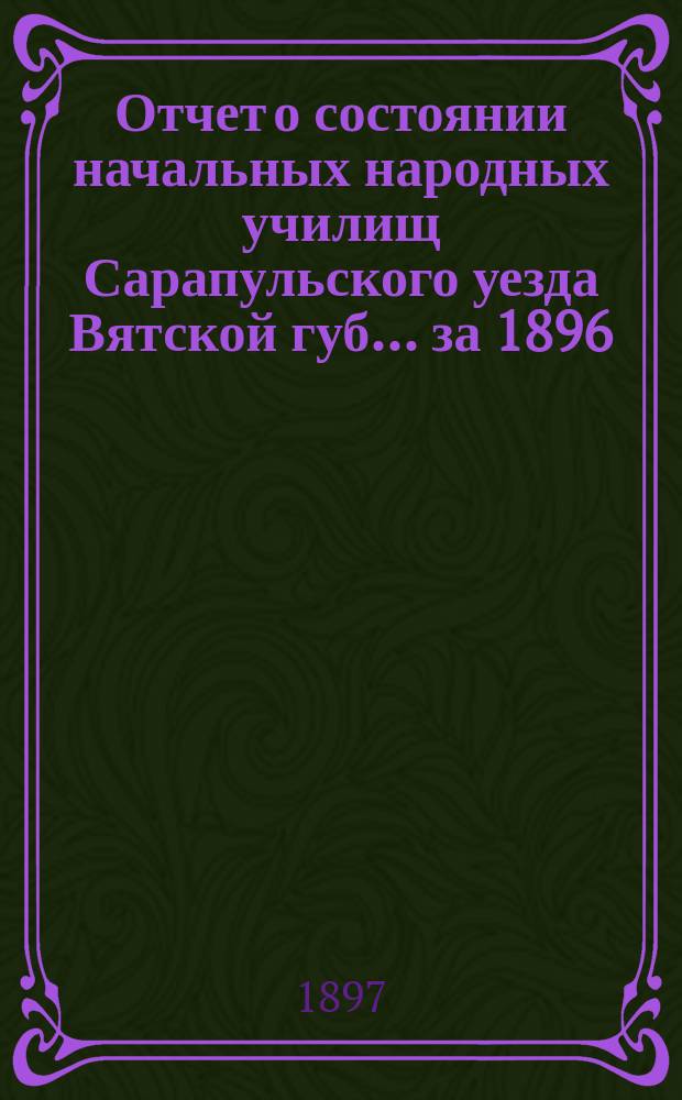 Отчет о состоянии начальных народных училищ Сарапульского уезда Вятской губ. ... за 1896/7 учебный год
