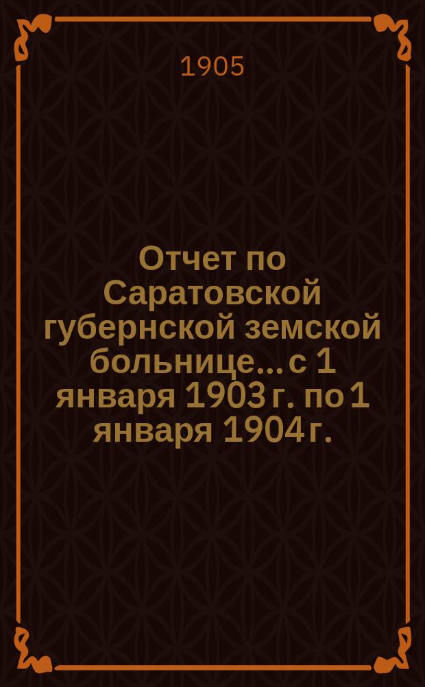 Отчет по Саратовской губернской земской больнице... с 1 января 1903 г. по 1 января 1904 г. : с 1 января 1903 г. по 1 января 1904 г. XXXIX очередному Саратовскому губернскому земскому собранию
