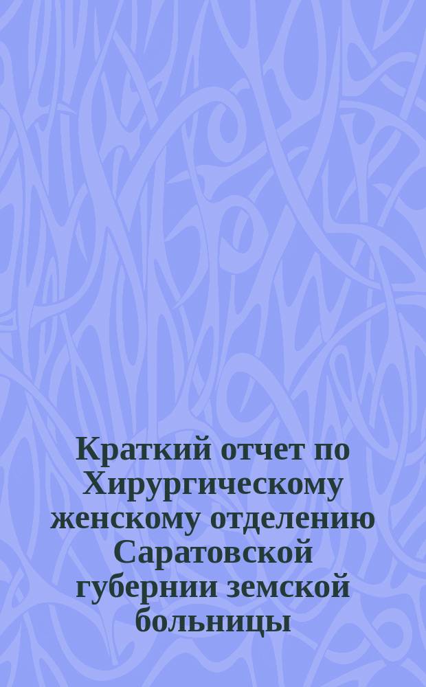 Краткий отчет по Хирургическому женскому отделению Саратовской губернии земской больницы... за 1893 год