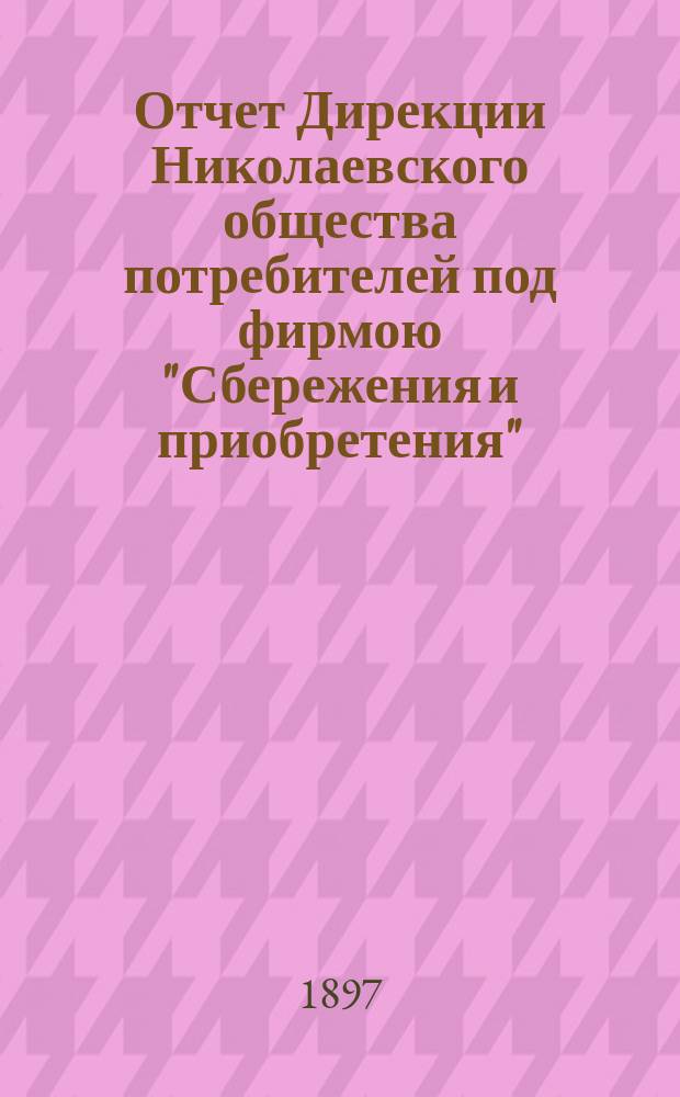 Отчет Дирекции Николаевского общества потребителей под фирмою "Сбережения и приобретения"... ... за время от 6 мая 1896 года по 6 мая 1897 года
