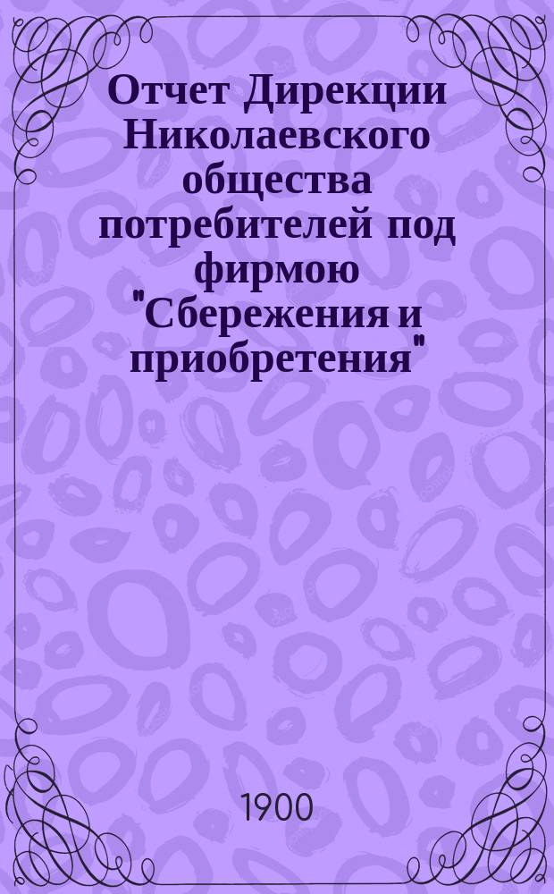 Отчет Дирекции Николаевского общества потребителей под фирмою "Сбережения и приобретения"... ... за время с 6 мая 1899 года по 6 мая 1900 года