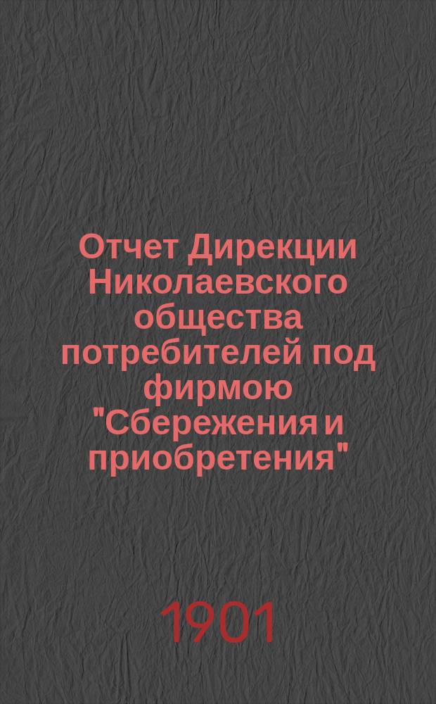Отчет Дирекции Николаевского общества потребителей под фирмою "Сбережения и приобретения"... ... за время с 6 мая 1900 года по 6 мая 1901 года