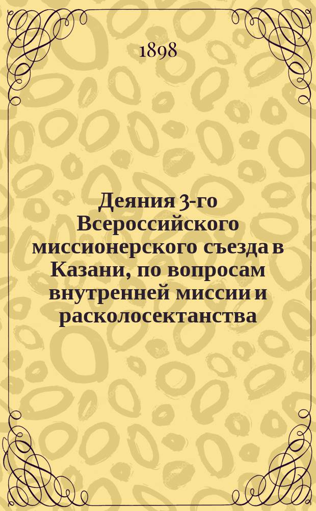 Деяния 3-го Всероссийского миссионерского съезда в Казани, по вопросам внутренней миссии и расколосектанства : С приложениями: постановлений 2-го Миссионерского съезда в Москве, правил о миссии, мнения Комитета министров о штунде и кассационного решения Сената о запрещенных сектантских собраниях
