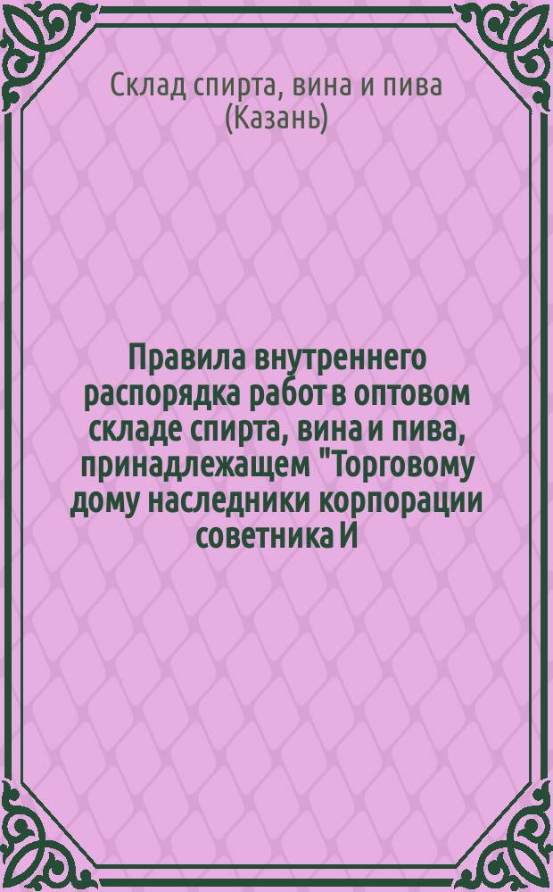 Правила внутреннего распорядка работ в оптовом складе спирта, вина и пива, принадлежащем "Торговому дому наследники корпорации советника И.В. Александрова", состоящим в г. Казани