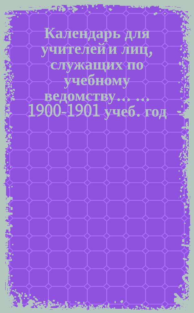 Календарь для учителей и лиц, служащих по учебному ведомству ... ... 1900-1901 учеб. год