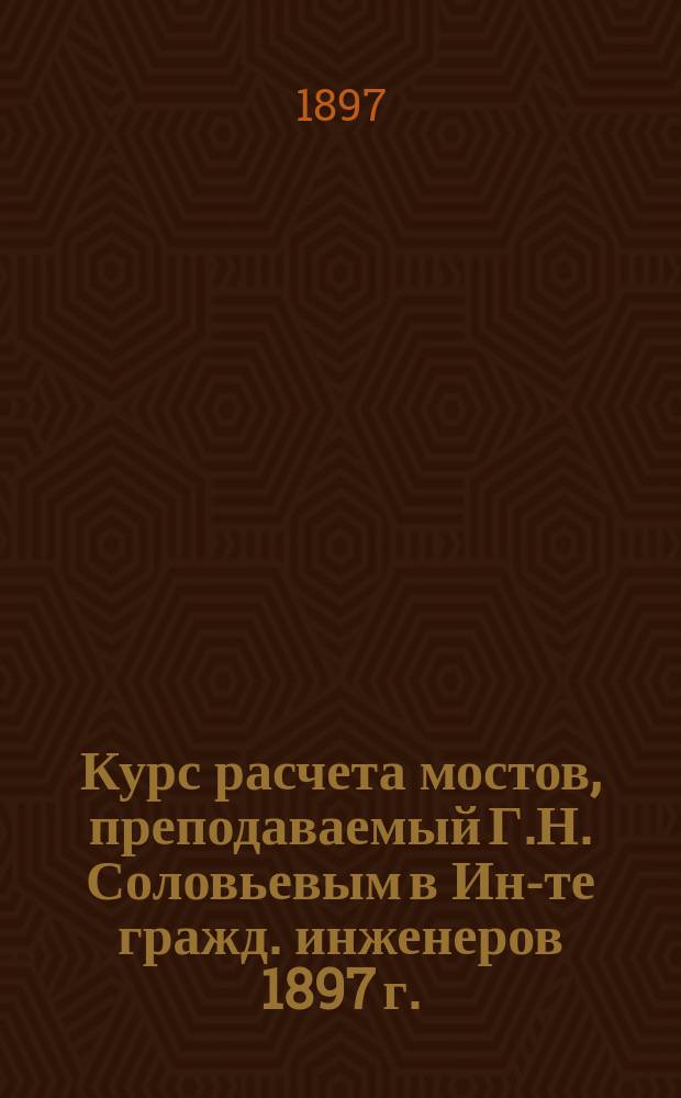 Курс расчета мостов, преподаваемый Г.Н. Соловьевым в Ин-те гражд. инженеров 1897 г.