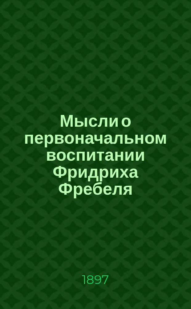 Мысли о первоначальном воспитании Фридриха Фребеля : издано к 25-летию С.-Петербургского фребелевского общества для содействия первоначальному воспитанию