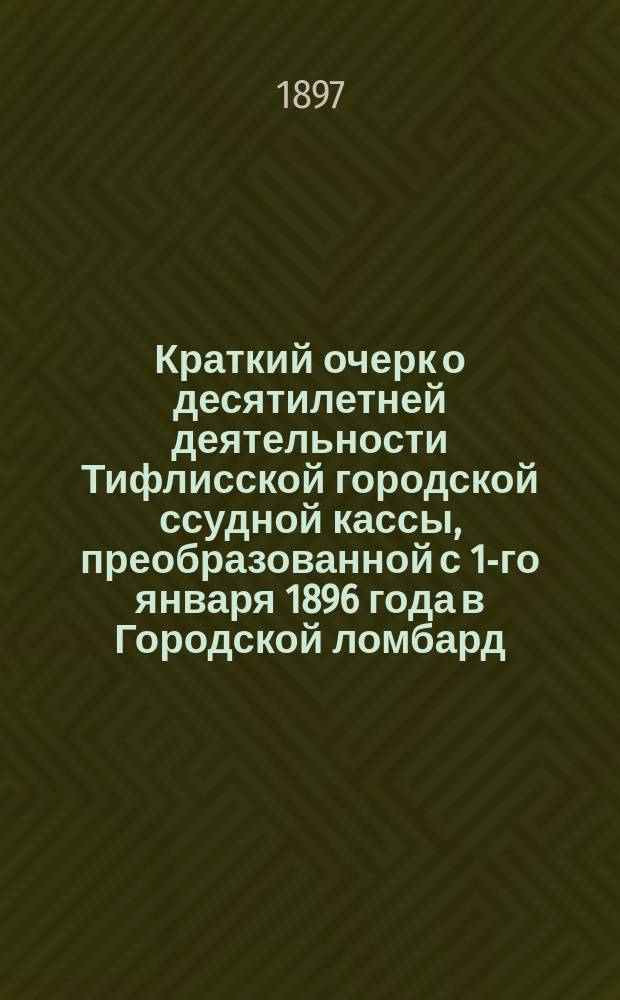 Краткий очерк о десятилетней деятельности Тифлисской городской ссудной кассы, преобразованной с 1-го января 1896 года в Городской ломбард