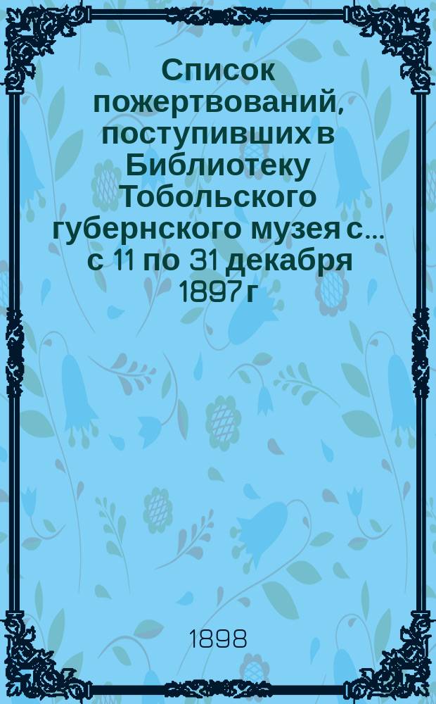 Список пожертвований, поступивших в Библиотеку Тобольского губернского музея с... ... с 11 по 31 декабря 1897 г.