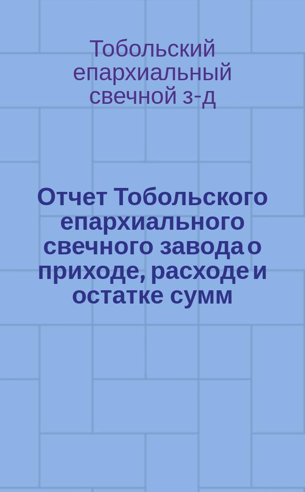 Отчет Тобольского епархиального свечного завода о приходе, расходе и остатке сумм, восковых свечей, свечных материалов, оливкового масла, ладана и кадильного угля...