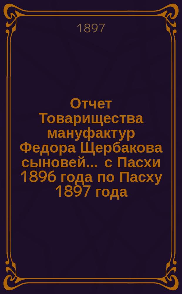 Отчет Товарищества мануфактур Федора Щербакова сыновей... ... с Пасхи 1896 года по Пасху 1897 года