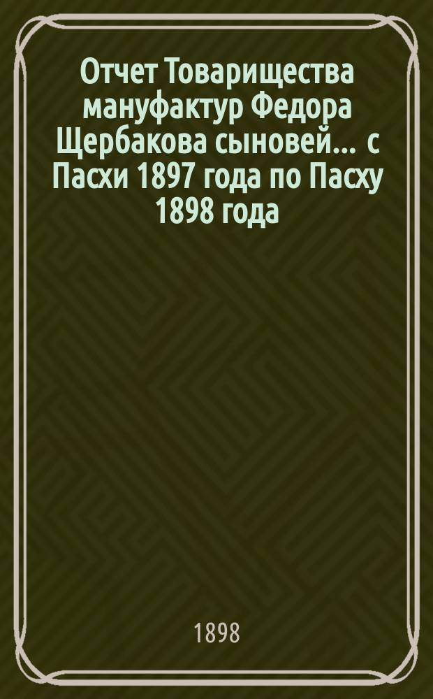 Отчет Товарищества мануфактур Федора Щербакова сыновей... ... с Пасхи 1897 года по Пасху 1898 года
