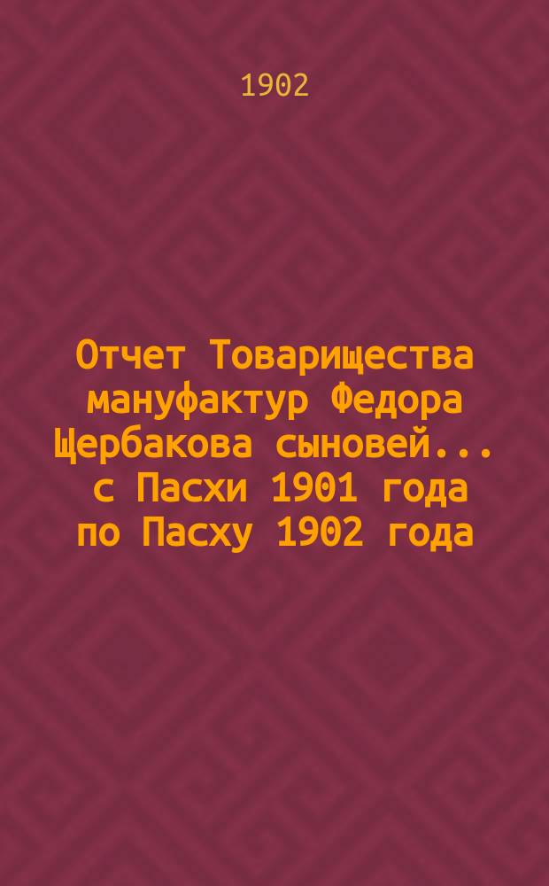 Отчет Товарищества мануфактур Федора Щербакова сыновей... ... с Пасхи 1901 года по Пасху 1902 года