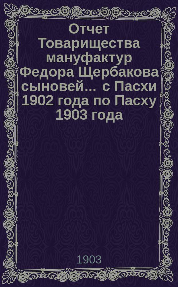 Отчет Товарищества мануфактур Федора Щербакова сыновей... ... с Пасхи 1902 года по Пасху 1903 года