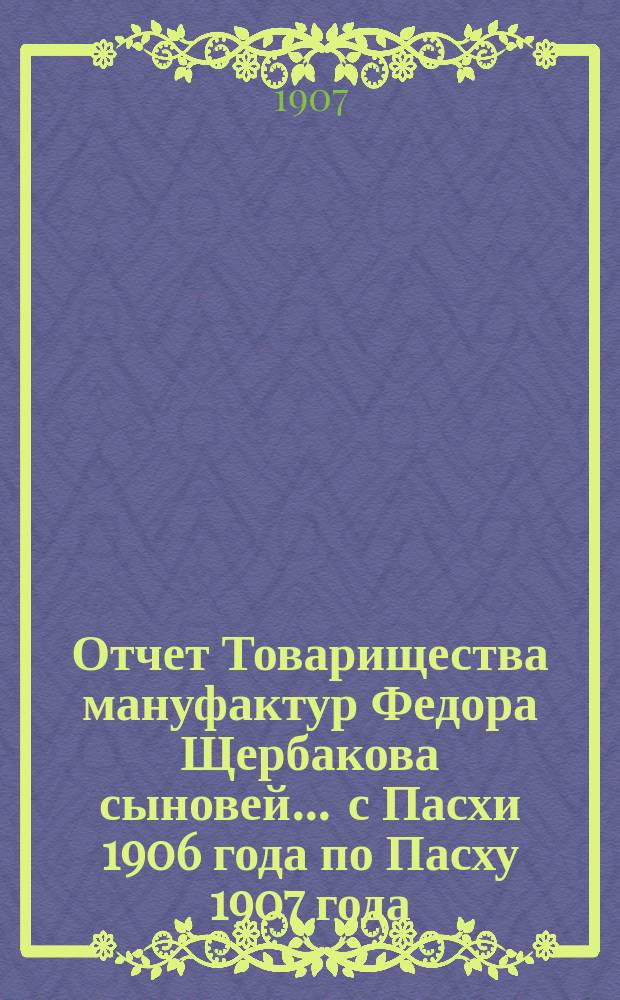 Отчет Товарищества мануфактур Федора Щербакова сыновей... ... с Пасхи 1906 года по Пасху 1907 года