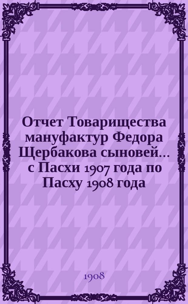 Отчет Товарищества мануфактур Федора Щербакова сыновей... ... с Пасхи 1907 года по Пасху 1908 года