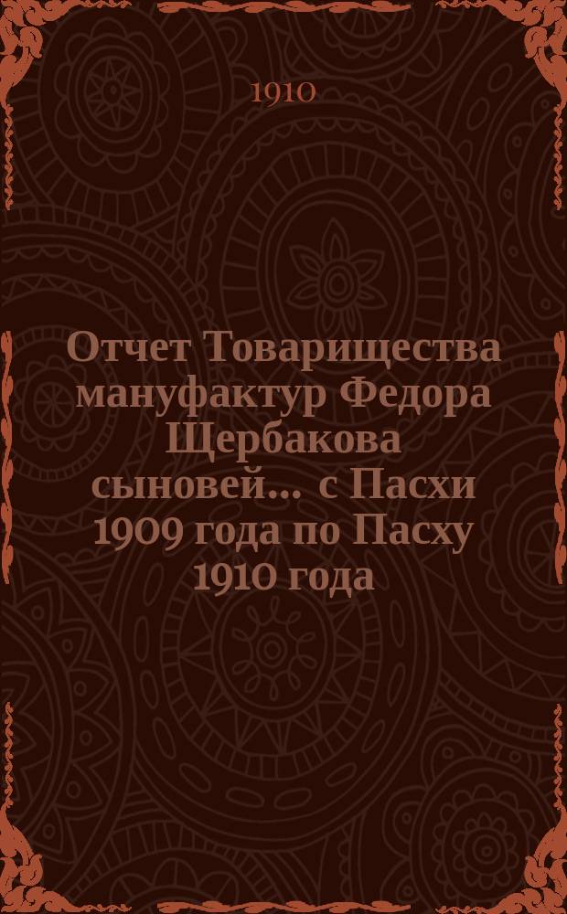 Отчет Товарищества мануфактур Федора Щербакова сыновей... ... с Пасхи 1909 года по Пасху 1910 года