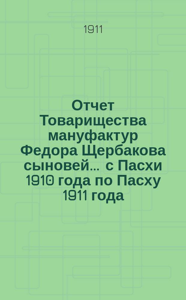 Отчет Товарищества мануфактур Федора Щербакова сыновей... ... с Пасхи 1910 года по Пасху 1911 года