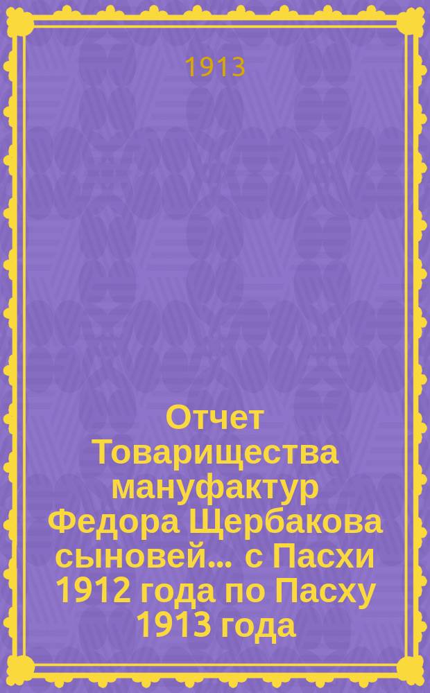 Отчет Товарищества мануфактур Федора Щербакова сыновей... ... с Пасхи 1912 года по Пасху 1913 года