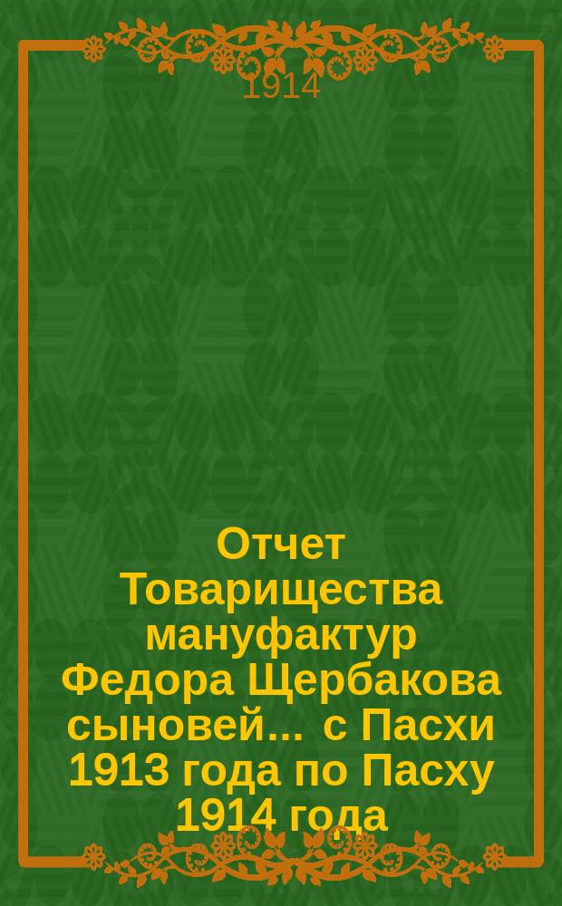 Отчет Товарищества мануфактур Федора Щербакова сыновей... ... с Пасхи 1913 года по Пасху 1914 года