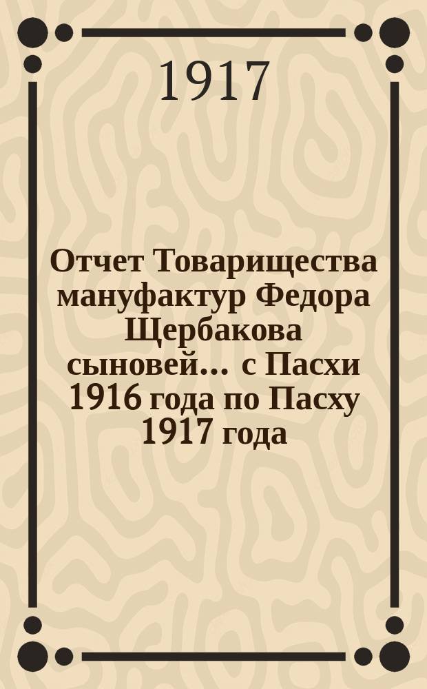 Отчет Товарищества мануфактур Федора Щербакова сыновей... ... с Пасхи 1916 года по Пасху 1917 года