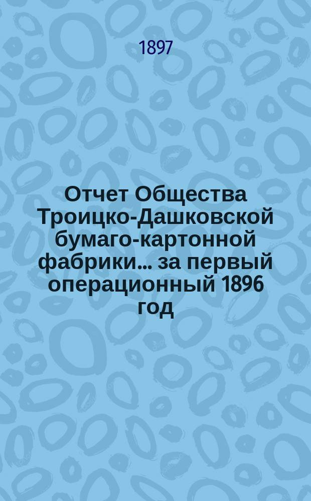 Отчет Общества Троицко-Дашковской бумаго-картонной фабрики... ... за первый операционный 1896 год