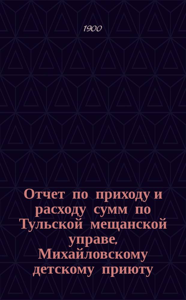 Отчет по приходу и расходу сумм по Тульской мещанской управе, Михайловскому детскому приюту, богадельне, школе, швейной мастерской и прачечному заведению при приюте... за время с 9 апреля 1899 г. по 1 января 1900 г.