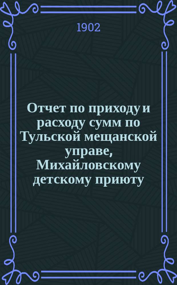 Отчет по приходу и расходу сумм по Тульской мещанской управе, Михайловскому детскому приюту, богадельне, школе, швейной мастерской и прачечному заведению при приюте... за 1901 год