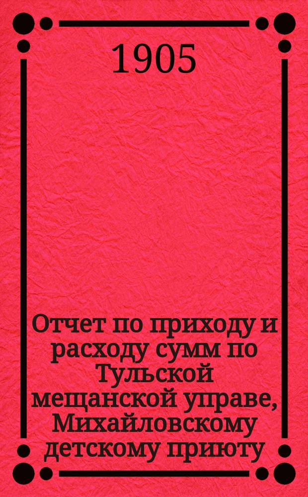 Отчет по приходу и расходу сумм по Тульской мещанской управе, Михайловскому детскому приюту, богадельне, школе, швейной мастерской и прачечному заведению при приюте... за 1904 год