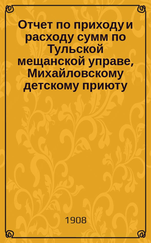 Отчет по приходу и расходу сумм по Тульской мещанской управе, Михайловскому детскому приюту, богадельне, школе, швейной мастерской и прачечному заведению при приюте... за 1907 год