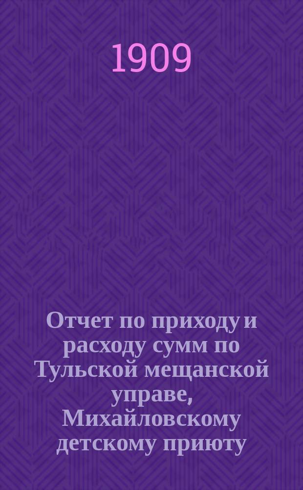 Отчет по приходу и расходу сумм по Тульской мещанской управе, Михайловскому детскому приюту, богадельне, школе, швейной мастерской и прачечному заведению при приюте... за 1908 год