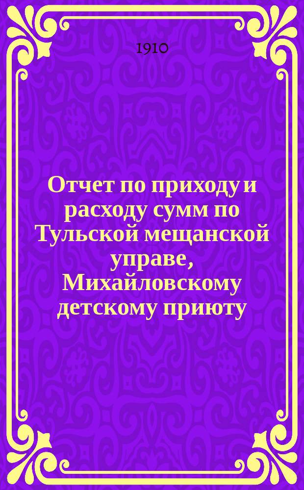 Отчет по приходу и расходу сумм по Тульской мещанской управе, Михайловскому детскому приюту, богадельне, школе, швейной мастерской и прачечному заведению при приюте... за 1909 год