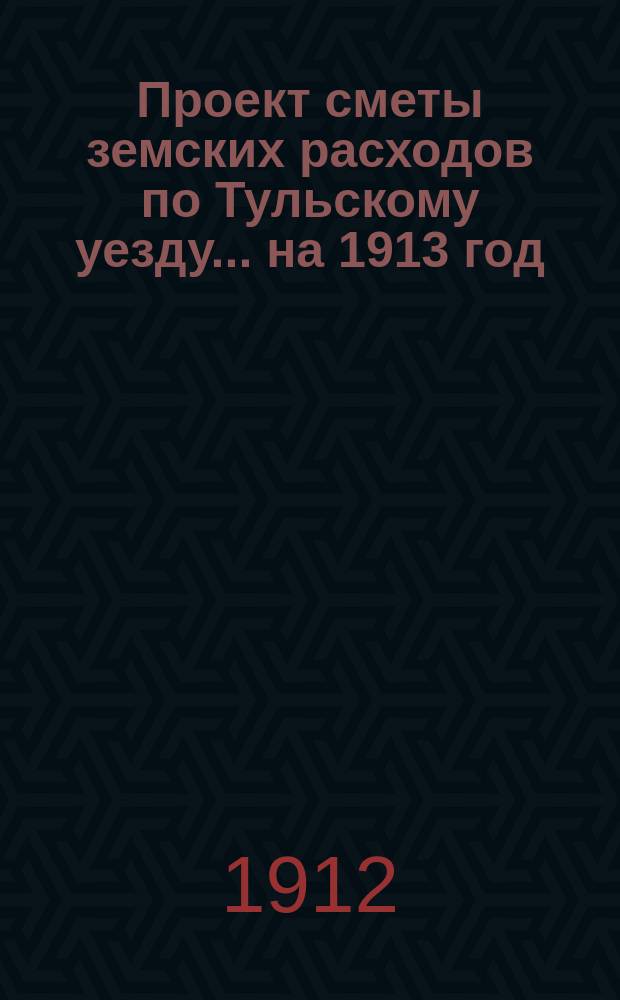 Проект сметы земских расходов по Тульскому уезду... на 1913 год