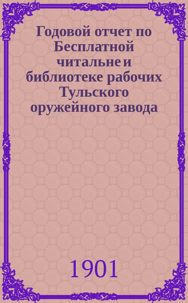 Годовой отчет по Бесплатной читальне и библиотеке рабочих Тульского оружейного завода... ... за время с 1-го июня 1900 года по 1-е июня 1901 года