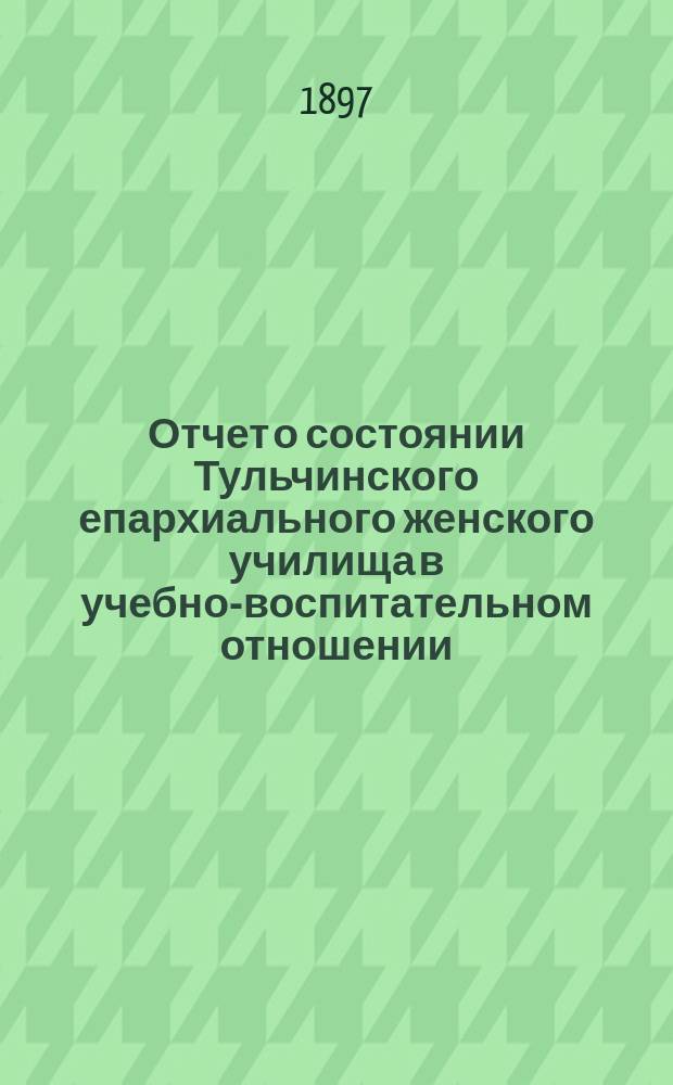 Отчет о состоянии Тульчинского епархиального женского училища в учебно-воспитательном отношении... ... за 1896/7 учебный год