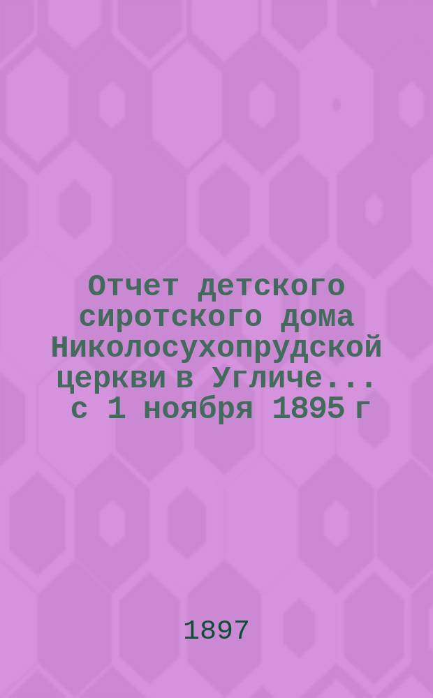 Отчет детского сиротского дома Николосухопрудской церкви в Угличе... ... с 1 ноября 1895 г. по 1 ноября 1896 г.