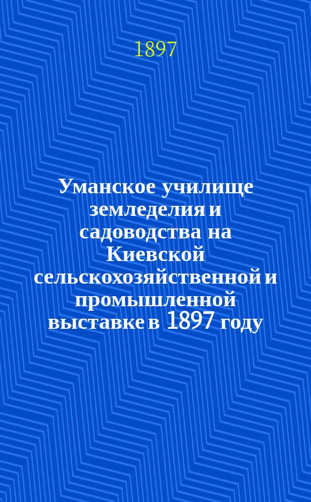Уманское училище земледелия и садоводства на Киевской сельскохозяйственной и промышленной выставке в 1897 году : Вып. 1-. Вып. 1. Глава 1 : Краткое историко-статистическое описание Уманского училища земледелия и садоводства. Глава 2. Научные экспонаты и печатные труды должностных лиц Уманского училища