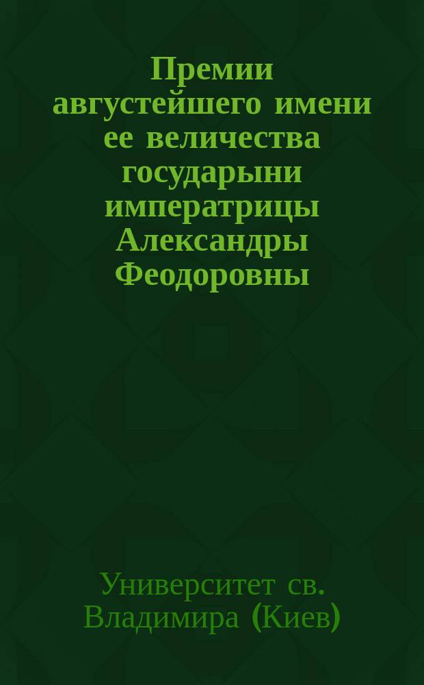 Премии августейшего имени ее величества государыни императрицы Александры Феодоровны; Правила о премии... императрицы Александры Федоровны: С доп.