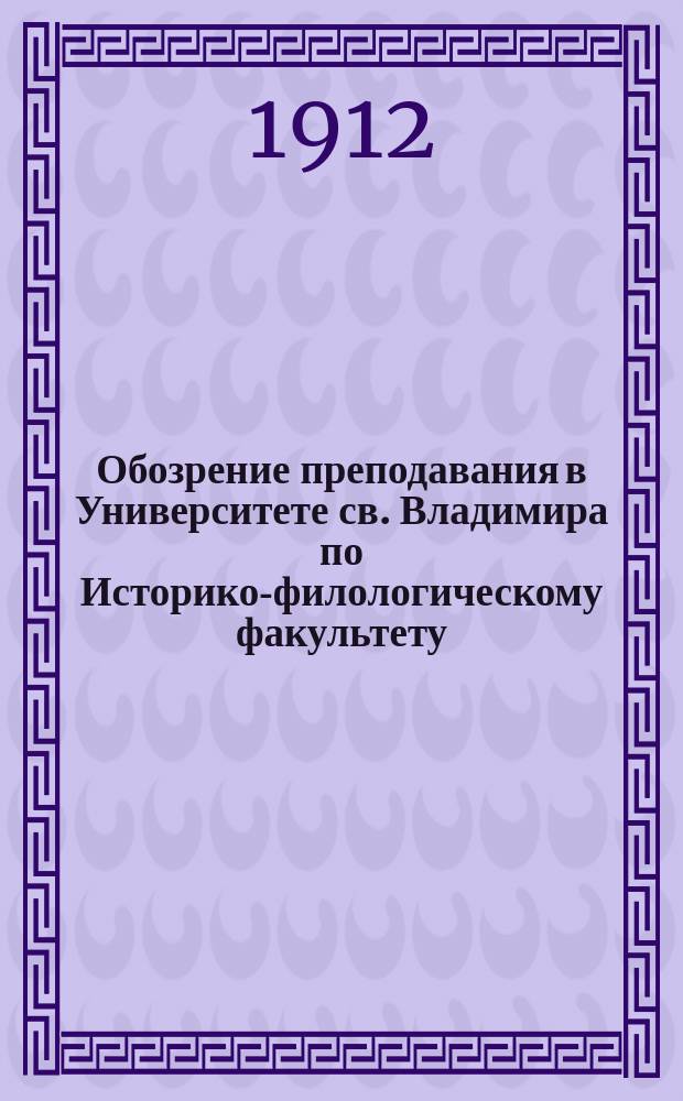 Обозрение преподавания в Университете св. Владимира по Историко-филологическому факультету.. : С прил. расписания лекций. на весенний семестр 1912 года