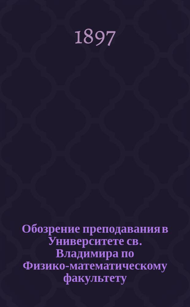 Обозрение преподавания в Университете св. Владимира по Физико-математическому факультету : С прил. расписания лекций. на 1897-98 учебный год