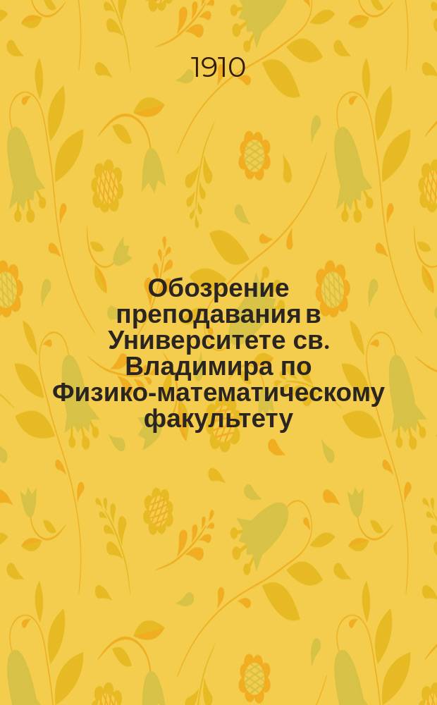 Обозрение преподавания в Университете св. Владимира по Физико-математическому факультету : С прил. расписания лекций. на 1910-1911 учебный год