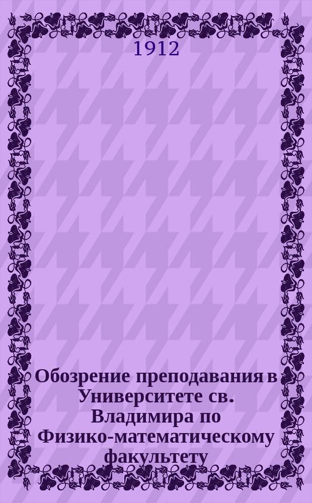 Обозрение преподавания в Университете св. Владимира по Физико-математическому факультету : С прил. расписания лекций. на 1912-1913 учебный год