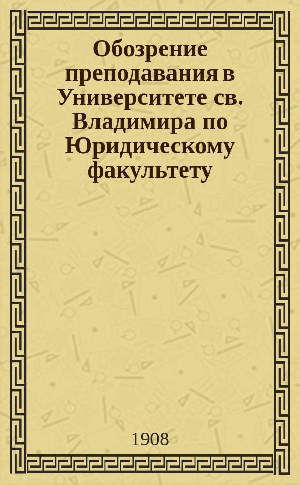 Обозрение преподавания в Университете св. Владимира по Юридическому факультету : С прил. расписания лекций. на 1908-1909 учебный год