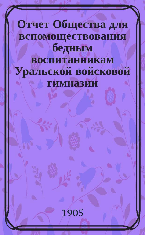 Отчет Общества для вспомоществования бедным воспитанникам Уральской войсковой гимназии (ныне реального училища)... ... за 1904 год