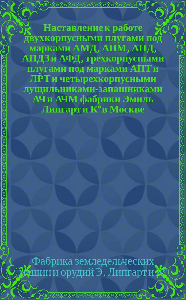 Наставление к работе двухкорпусными плугами под марками АМД, АПМ, АПД, АПДЗ и АФД, трехкорпусными плугами под марками АПТ и ЛРТ и четырехкорпусными лущильниками-запашниками АЧ и АЧМ фабрики Эмиль Липгарт и К&deg; в Москве